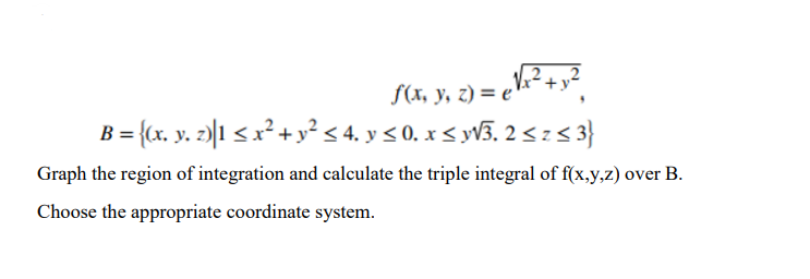 f(x, y, z)=
2) = e
e
B = {(x, y, z)|1 ≤ x² + y² ≤ 4. y ≤ 0. x ≤ y√3, 2 ≤ z ≤ 3}
Graph the region of integration and calculate the triple integral of f(x,y,z) over B.
Choose the appropriate coordinate system.