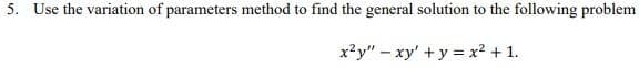 5. Use the variation of parameters method to find the general solution to the following problem
x²y" - xy + y = x² + 1.