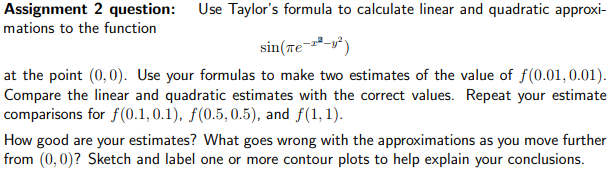 Assignment 2 question: Use Taylor's formula to calculate linear and quadratic approxi-
mations to the function
sin(Tе-²-²)
at the point (0,0). Use your formulas to make two estimates of the value of f(0.01, 0.01).
Compare the linear and quadratic estimates with the correct values. Repeat your estimate
comparisons for f(0.1,0.1), f(0.5, 0.5), and f(1,1).
How good are your estimates? What goes wrong with the approximations as you move further
from (0,0)? Sketch and label one or more contour plots to help explain your conclusions.