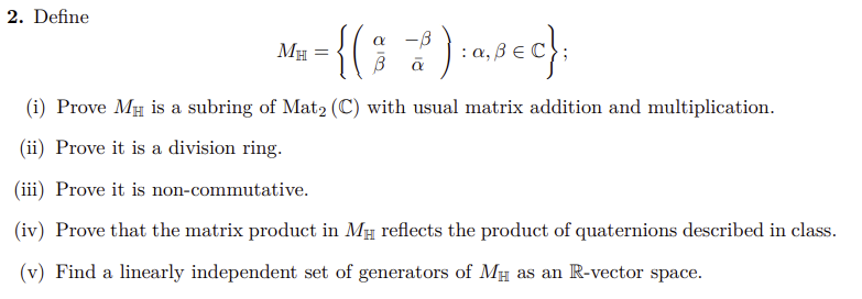 2. Define
= {(9₂2) = 0,²€c}
: a, Bec};
(i) Prove MH is a subring of Mat2 (C) with usual matrix addition and multiplication.
(ii) Prove it is a division ring.
(iii) Prove it is non-commutative.
(iv) Prove that the matrix product in MH reflects the product of quaternions described in class.
(v) Find a linearly independent set of generators of MH as an R-vector space.
MH