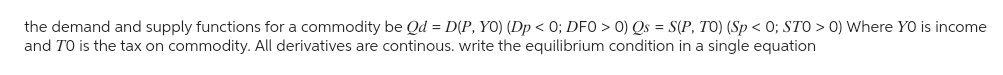 the demand and supply functions for a commodity be Qd = D(P, YO) (Dp < 0; DFO > 0) Qs = S(P, TO) (Sp<0; STO > 0) Where YO is income
and TO is the tax on commodity. All derivatives are continous. write the equilibrium condition in a single equation