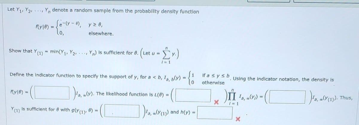 Let Y₁, Y2, Yn denote a random sample from the probability density function
...P
f(y10) =
Se-(y-0), y ≥ 0,
f(yle).
- {67
elsewhere.
Show that Y(1) = min(Y₁, Y₂Y) is sufficient for 8.
M
Define the indicator function to specify the support of y, for a <b, Ia, b(y)
FREE
([
) ¹a, «(V).
(y). The likelihood function is L(0) -
(C
Ja, ((1)) and h(y) =
(Let u = [y.)
= 1
Y(1) is sufficient for 0 with g(y(1), 0) =
if a ≤ y ≤ b
otherwise
X
Using the indicator notation, the density is
II
13, 6(x₁) = (
)Ja,
ra, ((1)). Thus,