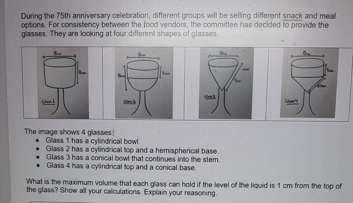 During the 75th anniversary celebration, different groups will be selling different snack and meal
options. For consistency between the food vendors, the committee has decided to provide the
glasses. They are looking at four different shapes of glasses.
вст
Glass 1
8cm
The image shows 4 glasses:
Glass
Bem
Glass 3
8cm
Glass 1 has a cylindrical bowl.
Glass 2 has a cylindrical top and a hemispherical base.
Glass 3 has a conical bowl that continues into the stem.
Glass 4 has a cylindrical top and a conical base.
19an
come
Glass 4
8c
What is the maximum volume that each glass can hold if the level of the liquid is 1 cm from the top of
the glass? Show all your calculations. Explain your reasoning.