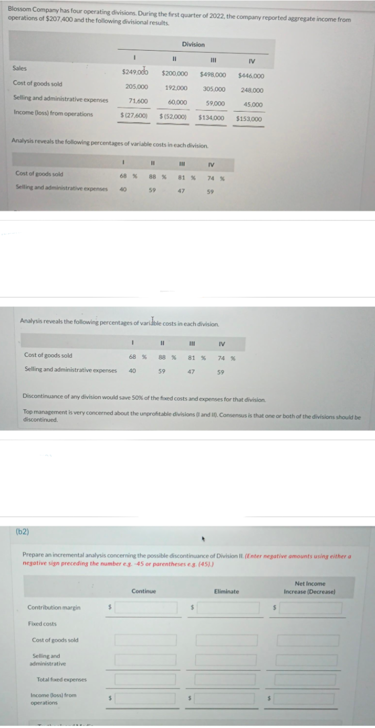 Blossom Company has four operating divisions. During the first quarter of 2022, the company reported aggregate income from
operations of $207,400 and the following divisional results.
Sales
Cost of goods sold
Selling and administrative expenses
Income (loss) from operations
Analysis reveals the following percentages of variable costs in each division.
Cost of goods sold
68 %
Selling and administrative expenses 40
(b2)
Cost of goods sold
Selling and administrative expenses 40
Contribution margin
I
$249.000
$200,000 $498,000
205,000
192,000
305,000
71.600
60,000
59,000
$(27,600) $(52,000) $134,000
Fixed costs
I
Cost of goods sold
Selling and
administrative
Total fixed expenses
Income (loss) from
operations
I
$
11
68 %
88 %
59
Analysis reveals the following percentages of variable costs in each division.
11
11
Division
Continue
88 %
59
III
81 %
47
III
81 %
47
III
IV
Discontinuance of any division would save 50% of the fixed costs and expenses for that division.
Top management is very concerned about the unprofitable divisions (I and II). Consensus is that one or both of the divisions should be
discontinued.
74 %
$
59
Prepare an incremental analysis concerning the possible discontinuance of Division II. (Enter negative amounts using either a
negative sign preceding the number e.g. -45 or parentheses e.g. (45).)
IV
74 %
59
IV
$446,000
248,000
45,000
$153,000
Eliminate
Net Income
Increase (Decrease)