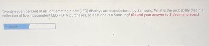 Twenty-seven percent of all light emitting diode (LED) displays are manufactured by Samsung. What is the probability that in a
collection of five independent LED HDTV purchases, at least one is a Samsung? (Round your answer to 3 decimal places.)
Probability