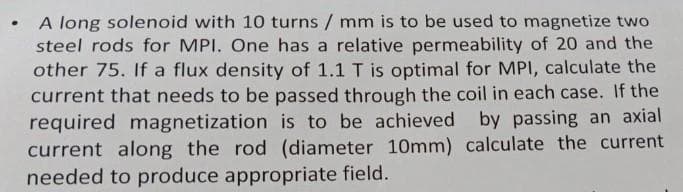 .
A long solenoid with 10 turns / mm is to be used to magnetize two
steel rods for MPI. One has a relative permeability of 20 and the
other 75. If a flux density of 1.1 T is optimal for MPI, calculate the
current that needs to be passed through the coil in each case. If the
required magnetization is to be achieved by passing an axial
current along the rod (diameter 10mm) calculate the current
needed to produce appropriate field.