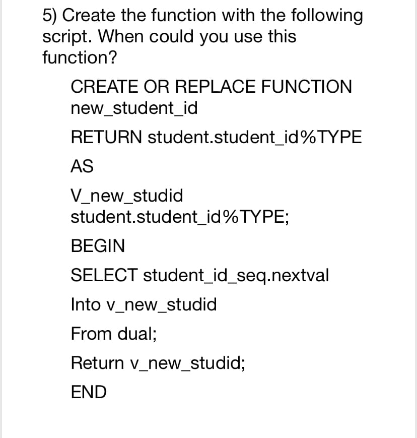 5) Create the function with the following
script. When could you use this
function?
CREATE OR REPLACE FUNCTION
new_student_id
RETURN student.student_id%TYPE
AS
V_new_studid
student.student_id%TYPE;
BEGIN
SELECT student_id_seq.nextval
Into v_new_studid
From dual;
Return v_new_studid;
END