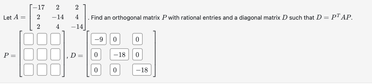 Let A =
P =
-17 2
2
2
-14
4
2
4
-14
D =
Find an orthogonal matrix P with rational entries and a diagonal matrix D such that D = PT AP.
-9
0
-18
0
0
0
-18