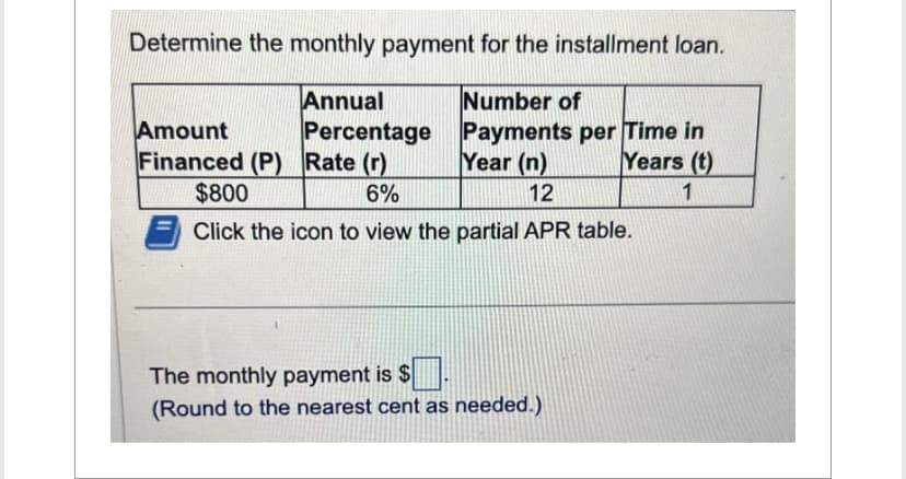 Determine the monthly payment for the installment loan.
Annual
Number of
Percentage
Amount
Financed (P) Rate (r)
Payments per Time in
Year (n) Years (t)
$800
6%
12
1
Click the icon to view the partial APR table.
The monthly payment is $.
(Round to the nearest cent as needed.)