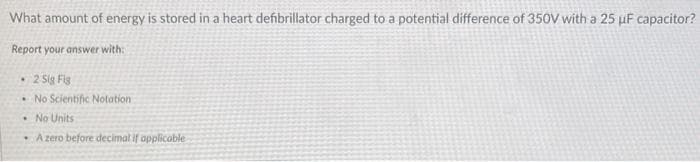 What amount of energy is stored in a heart defibrillator charged to a potential difference of 350V with a 25 µF capacitor?
Report your answer with:
2 Sig Fig
• No Scientific Notation
No Units
A zero before decimal if applicable