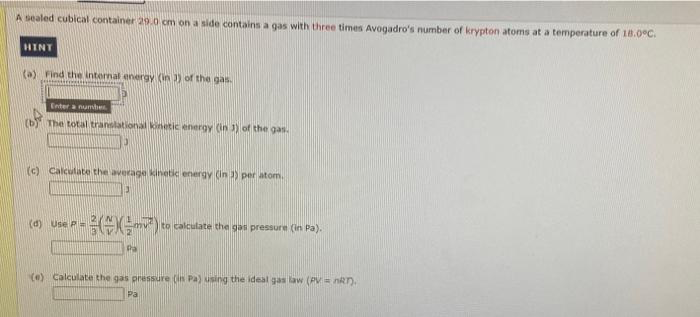 A sealed cubical container 29.0 cm on a side contains a gas with three times Avogadro's number of krypton atoms at a temperature of 18.0°C.
HINT
(a) Find the internal energy (in 3) of the gas.
Enter a number
(b) The total translational kinetic energy (in 3) of the gas.
10
(c) Calculate the average kinetic energy (in 3) per atom.
3
(d) Use P
- (²²) to
Pa
to calculate the gas pressure (in Pa).
(e) Calculate the gas pressure (in Pa) using the ideal gas law (PV = nRT).
Pa