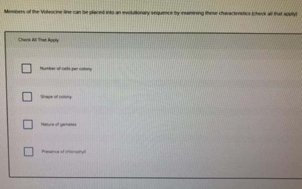 Members of the Volvocine line can be placed into an evolutionary sequence by examining these characteristics (check all that apply)
Check All That Apply
Number of cels per colony
Shape of colony
Nature of gametes
Presence of chiorophyl
