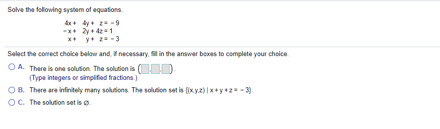 Solve the following system of equations.
4x+ 4y + z= - 9
-x+ 2y + 4z = 1
y+ z= - 3
x+
Select the correct choice below and, if necessary, fill in the answer boxes to complete your choice.
O A. There is one solution. The solution is (OID:
(Type integers or simplified fractions.)
O B. There are infinitely many solutions. The solution set is {(x.y.z) | x+ y +z= - 3}.
OC. The solution set is ø.
