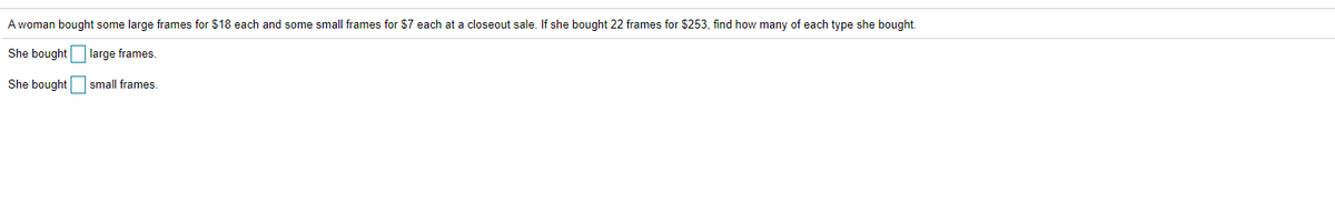 A woman bought some large frames for $18 each and some small frames for $7 each at a closeout sale. If she bought 22 frames for $253, find how many of each type she bought.
She bought large frames.
She bought small frames.
