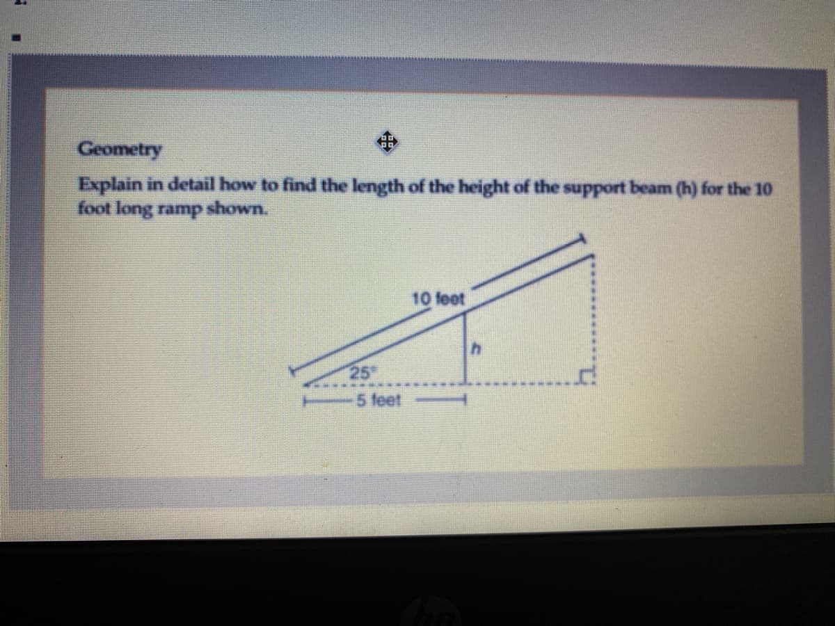 中
Geometry
Explain in detail how to find the length of the height of the support beam (h) for the 10
foot long ramp shown.
10 feet
25
5 feet
