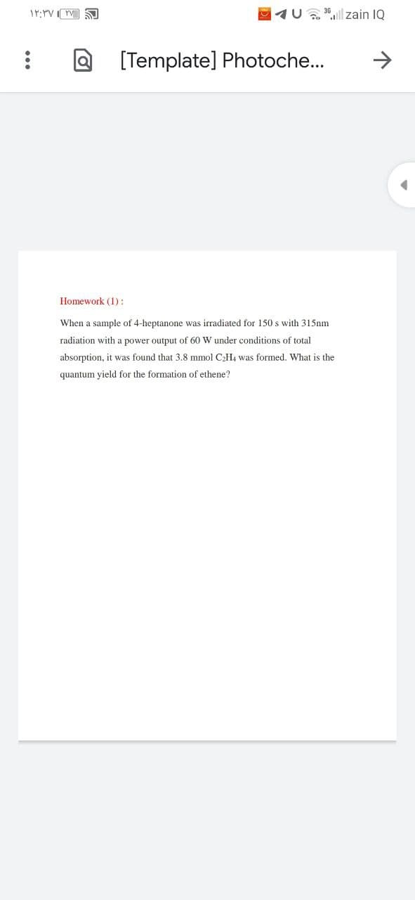 17:YV I YV
91U, 30l zain IQ
[Template] Photoche...
->
Homework (1):
When a sample of 4-heptanone was irradiated for 150 s with 315nm
radiation with a power output of 60 W under conditions of total
absorption, it was found that 3.8 mmol C;H4 was formed. What is the
quantum yield for the formation of ethene?
