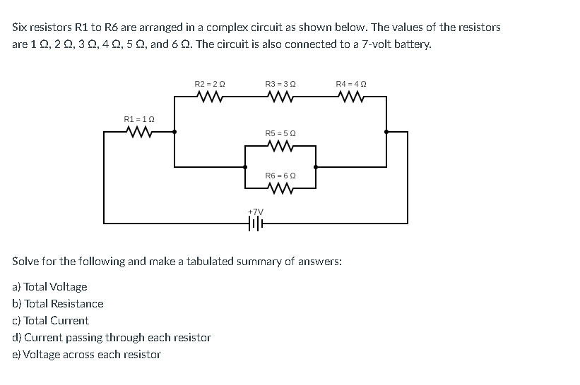 Six resistors R1 to R6 are arranged in a complex circuit as shown below. The values of the resistors
are 1 Q, 2 0, 3 0, 4 Q, 5 Q, and 6 Q. The circuit is also connected to a 7-volt battery.
R2 = 20
R3 = 30
R4 = 4Q
R1 = 10
R5 = 5Q
R6 = 6Q
+7V
Solve for the following and make a tabulated summary of answers:
a) Total Voltage
b} Total Resistance
c) Total Current
d} Current passing through each resistor
e) Voltage acro5s each resistor
