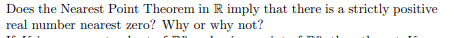 Does the Nearest Point Theorem in R imply that there is a strictly positive
real number nearest zero? Why or why not?
