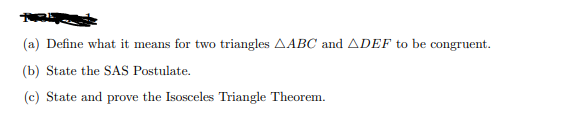 (a) Define what it means for two triangles AABC and ADEF to be congruent.
(b) State the SAS Postulate.
(c) State and prove the Isosceles Triangle Theorem.
