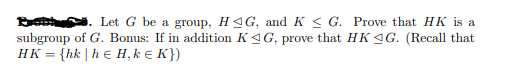 B . Let G be a group, H4G, and K < G. Prove that HK is a
subgroup of G. Bonus: If in addition K4G, prove that HK 4G. (Recall that
HK = {hk |h € H, k e K})
