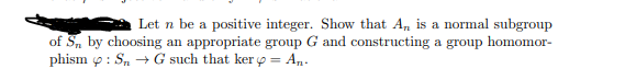 Let n be a positive integer. Show that A, is a normal subgroup
of S, by choosing an appropriate group G and constructing a group homomor-
phism p: S, + G such that ker o = An.
