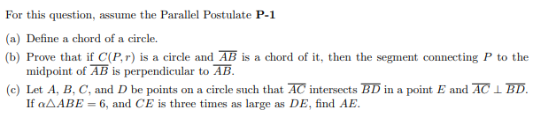 For this question, assume the Parallel Postulate P-1
(a) Define a chord of a circle.
(b) Prove that if C(P,r) is a circle and AB is a chord of it, then the segment connecting P to the
midpoint of AB is perpendicular to AB.
(c) Let A, B, C, and D be points on a circle such that AC intersects BD in a point E and AC I BD.
If «AABE = 6, and CE is three times as large as DE, find AE.
%3D
