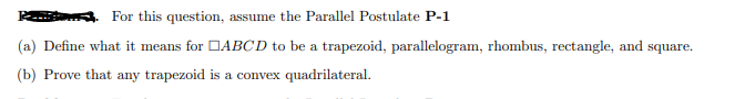 For this question, assume the Parallel Postulate **P-1**

(a) Define what it means for \( \square ABCD \) to be a trapezoid, parallelogram, rhombus, rectangle, and square.

(b) Prove that any trapezoid is a convex quadrilateral.