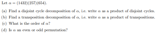 Let \( \alpha = (1432)(257)(654) \).

(a) Find a disjoint cycle decomposition of \( \alpha \), i.e. write \( \alpha \) as a product of disjoint cycles.

(b) Find a transposition decomposition of \( \alpha \), i.e. write \( \alpha \) as a product of transpositions.

(c) What is the order of \( \alpha \)?

(d) Is \( \alpha \) an even or odd permutation?