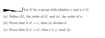 Let G be a group with identity e and a € G.
(a) Define |G|, the order of G, and |al, the order of a.
(b) Prove that if a* = e, then Ja| divides k.
(c) Prove that if aª = a³, then i =j mod |a|.
