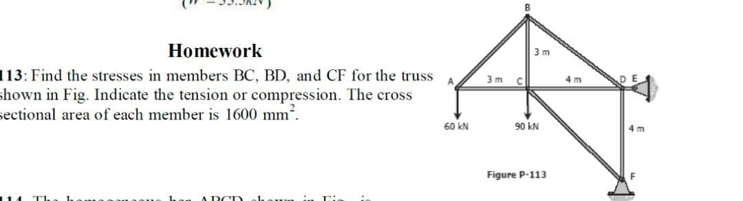 Homework
3 m
113: Find the stresses in members BC, BD, and CF for the truss
A
3 m C
4 m
shown in Fig. Indicate the tension or compression. The cross
sectional area of each member is 1600 mm.
60 kN
90 kN
4 m
Figure P-113
114 T1.
A DCD
