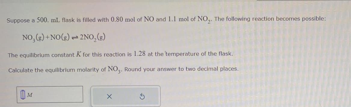 Suppose a 500. mL flask is filled with 0.80 mol of NO and 1.1 mol of NO₂. The following reaction becomes possible:
NO₂(g) + NO(g) + 2NO₂(g)
1
The equilibrium constant K for this reaction is 1.28 at the temperature of the flask.
Calculate the equilibrium molarity of NO3. Round your answer to two decimal places.
X