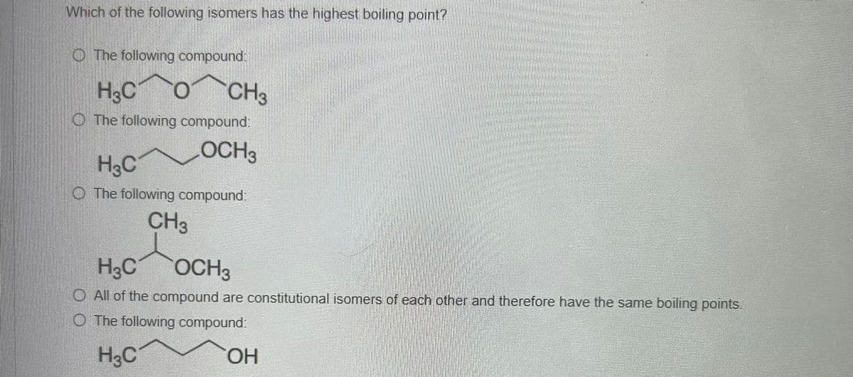 Which of the following isomers has the highest boiling point?
The following compound.
H3C O CH3
The following compound:
OCH3
H₂C
The following compound:
CH3
H3C
OCH 3
All of the compound are constitutional isomers of each other and therefore have the same boiling points.
The following compound:
H3C
OH