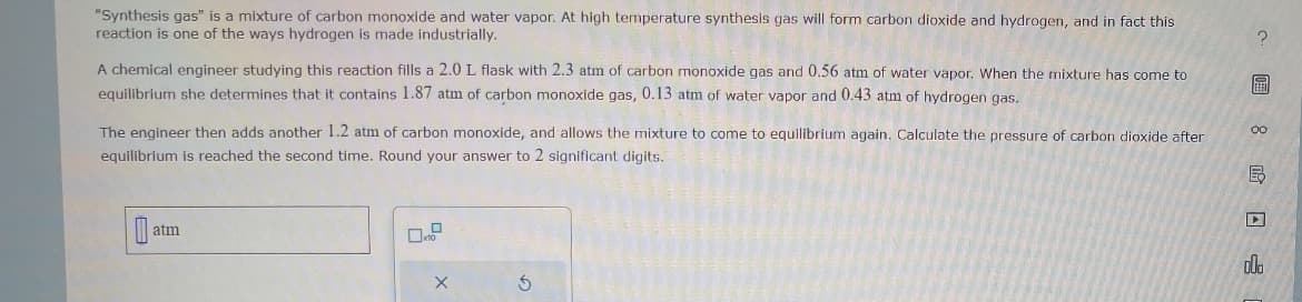 "Synthesis gas" is a mixture of carbon monoxide and water vapor. At high temperature synthesis gas will form carbon dioxide and hydrogen, and in fact this
reaction is one of the ways hydrogen is made industrially.
A chemical engineer studying this reaction fills a 2.0 L flask with 2.3 atm of carbon monoxide gas and 0.56 atm of water vapor. When the mixture has come to
equilibrium she determines that it contains 1.87 atm of carbon monoxide gas, 0.13 atm of water vapor and 0.43 atm of hydrogen gas.
The engineer then adds another 1.2 atm of carbon monoxide, and allows the mixture to come to equilibrium again. Calculate the pressure of carbon dioxide after
equilibrium is reached the second time. Round your answer to 2 significant digits.
B
atm
X
S
唁8图层
000