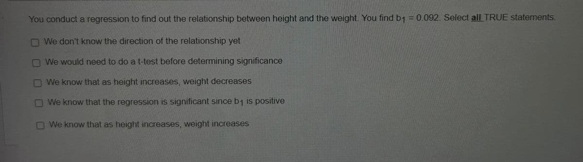 You conduct a regression to find out the relationship between height and the weight. You find b1 = 0.092. Select all TRUE statements.
We don't know the direction of the relationship yet
We would need to do a t-test before determining significance
We know that as height increases, weight decreases
We know that the regression is significant since b₁ is positive
We know that as height increases, weight increases