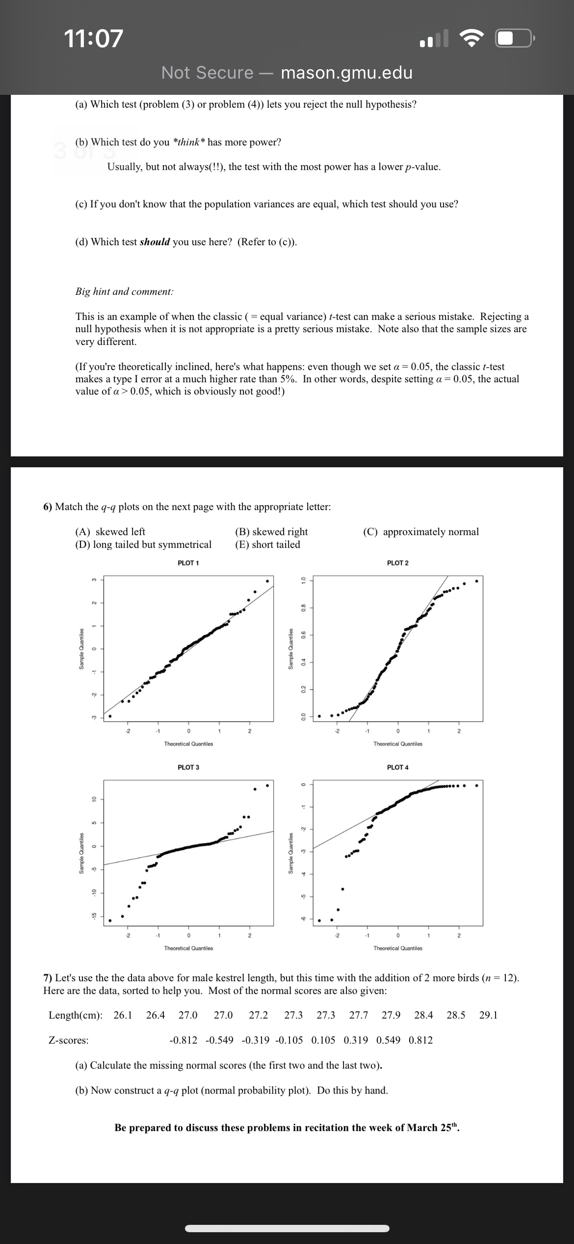 11:07
Not Secure - mason.gmu.edu
(a) Which test (problem (3) or problem (4)) lets you reject the null hypothesis?
(b) Which test do you *think* has more power?
30 Wh
Usually, but not always(!!), the test with the most power has a lower p-value.
(c) If you don't know that the population variances are equal, which test should you use?
(d) Which test should you use here? (Refer to (c)).
Big hint and comment:
This is an example of when the classic (= equal variance) t-test can make a serious mistake. Rejecting a
null hypothesis when it is not appropriate is a pretty serious mistake. Note also that the sample sizes are
very different.
(If you're theoretically inclined, here's what happens: even though we set α = 0.05, the classic t-test
makes a type I error at a much higher rate than 5%. In other words, despite setting α = 0.05, the actual
value of a 0.05, which is obviously not good!)
6) Match the q-q plots on the next page with the appropriate letter:
(A) skewed left
(D) long tailed but symmetrical
(B) skewed right
(E) short tailed
PLOT 1
(C) approximately normal
PLOT 2
Sample Quantiles
15
c
Sample Quantiles
10
10
3
2
2
-2
-1
1
2
Theoretical Quantiles
PLOT 3
-2
-1
1
2
Theoretical Quantiles
Sample Quantiles
ф
2
Sample Quantiles
0.4
0.6
ZO
10
-1
0
Theoretical Quantiles
PLOT 4
-1
0
Theoretical Quantiles
7) Let's use the the data above for male kestrel length, but this time with the addition of 2 more birds (n = 12).
Here are the data, sorted to help you. Most of the normal scores are also given:
Length(cm): 26.1 26.4 27.0 27.0 27.2 27.3 27.3 27.7 27.9 28.4 28.5 29.1
Z-scores:
-0.812 -0.549 -0.319 -0.105 0.105 0.319 0.549 0.812
(a) Calculate the missing normal scores (the first two and the last two).
(b) Now construct a q-q plot (normal probability plot). Do this by hand.
Be prepared to discuss these problems in recitation the week of March 25th.