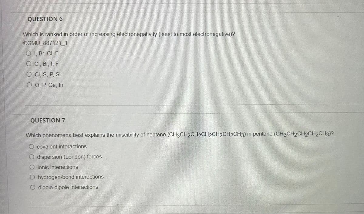 QUESTION 6
Which is ranked in order of increasing electronegativity (least to most electronegative)?
OGMU 887121 1
OI, Br, Cl, F
Cl, Br, I, F
OCI, S, P, Si
OO, P, Ge, In
QUESTION 7
Which phenomena best explains the miscibility of heptane (CH3CH₂CH2CH2CH2CH2CH3) in pentane (CH3CH2CH2CH2CH3)?
O covalent interactions
O dispersion (London) forces
Oionic interactions
O hydrogen-bond interactions
O dipole-dipole interactions