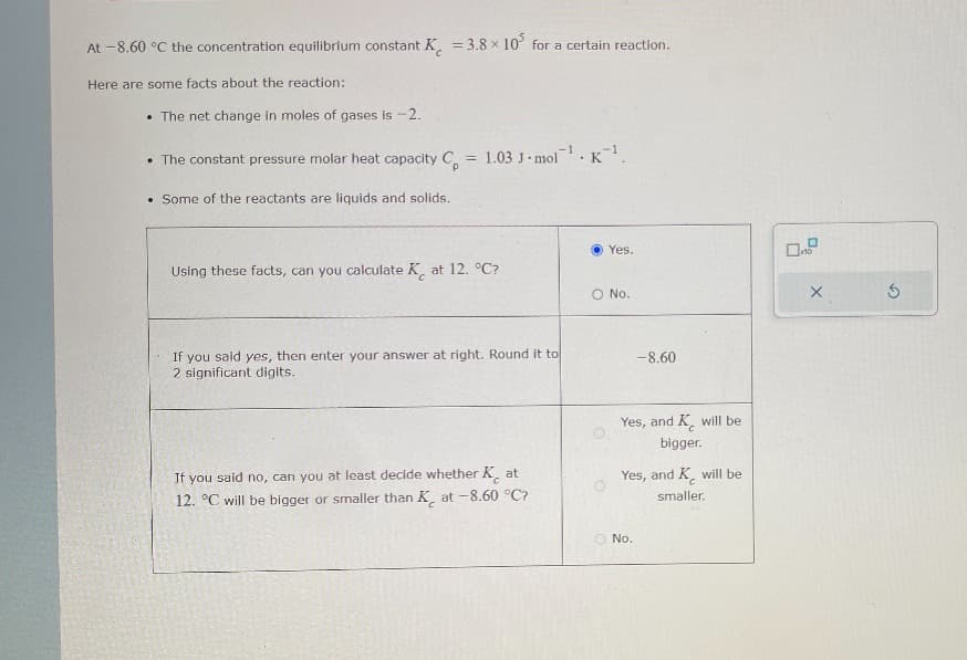 At -8.60 °C the concentration equilibrium constant K = 3.8 x 10 for a certain reaction.
Here are some facts about the reaction:
The net change in moles of gases is -2.
• The constant pressure molar heat capacity C = 1.03 J-mol¹ K¹.
P
. Some of the reactants are liquids and solids.
Using these facts, can you calculate K at 12. °C?
If
you said yes,
then enter your answer at right. Round it to
2 significant digits.
If you said no, can you at least decide whether Kat
12. °C will be bigger or smaller than Kat -8.60 °C?
Yes.
O No.
-8.60
Yes, and K will be
bigger.
Yes,
No.
and K will be
smaller.
X
G