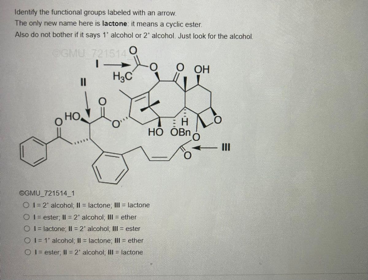 Identify the functional groups labeled with an arrow.
The only new name here is lactone: it means a cyclic ester.
Also do not bother if it says 1° alcohol or 2° alcohol. Just look for the alcohol.
0
OGMU 721514
|-
11
HO
H3C
O
H
HO OBn
OGMU_721514_1
O1=2 alcohol; II = lactone; III = lactone
O1 = ester; II = 2° alcohol; III = ether
1 lactone; II = 2° alcohol, III = ester
1=1 alcohol; II = lactone; III = ether
01 ester; II = 2* alcohol; III = lactone
OH
O
III