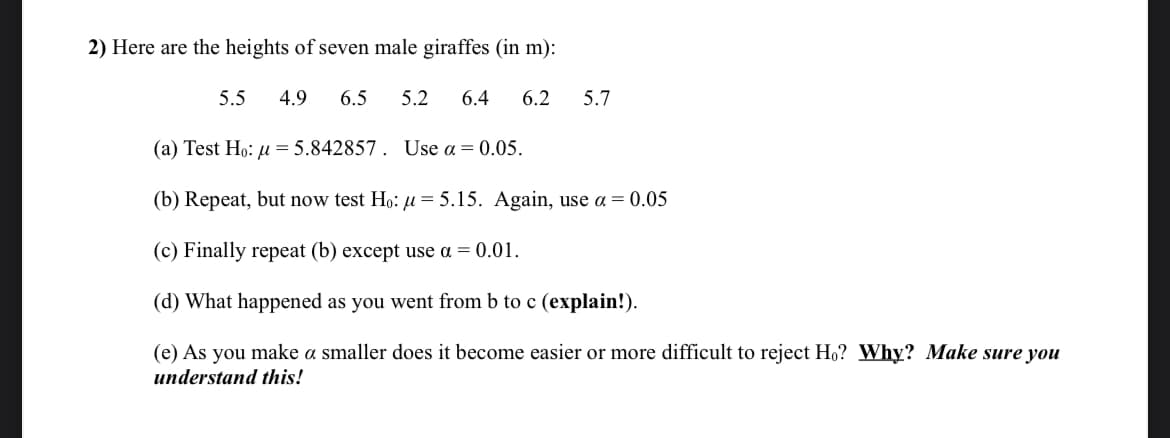 2) Here are the heights of seven male giraffes (in m):
5.5 4.9
6.5 5.2 6.4 6.2
5.7
(a) Test Ho: u=5.842857. Use α = 0.05.
(b) Repeat, but now test Ho: μ = 5.15. Again, use α = 0.05
(c) Finally repeat (b) except use a = 0.01.
(d) What happened as you went from b to c (explain!).
(e) As you make a smaller does it become easier or more difficult to reject Ho? Why? Make sure you
understand this!