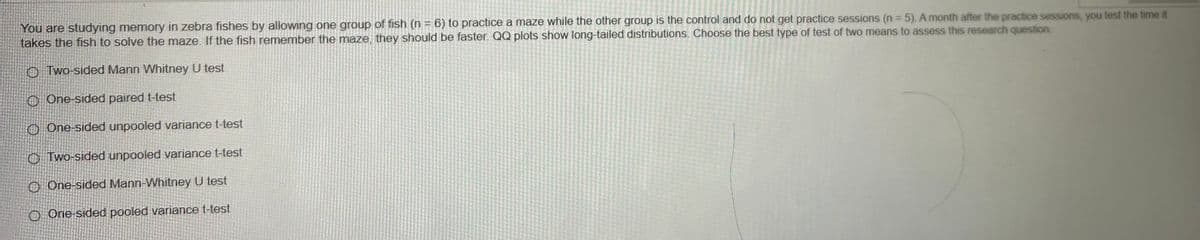 You are studying memory in zebra fishes by allowing one group of fish (n = 6) to practice a maze while the other group is the control and do not get practice sessions (n = 5). A month after the practice sessions, you test the time it
takes the fish to solve the maze. If the fish remember the maze, they should be faster. QQ plots show long-tailed distributions. Choose the best type of test of two means to assess this research question
Two-sided Mann Whitney U test
One-sided paired t-test
One-sided unpooled variance t-test
Two-sided unpooled variance t-test
O One-sided Mann-Whitney U test
O One-sided pooled variance t-test