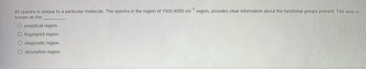 IR spectra is unique to a particular molecule. The spectra in the region of 1500-4000 cm 1 region, provides clear information about the functional groups present. This area is
known as the
O analytical region
O fingerprint region
O diagnostic region
O absorption region