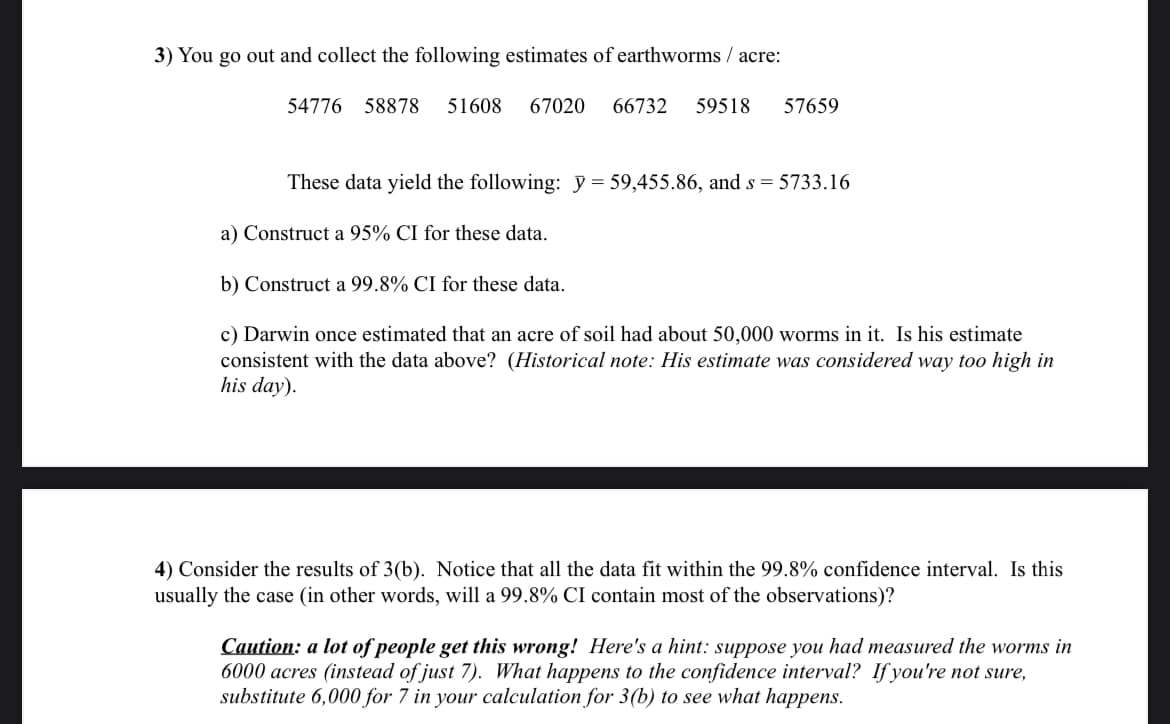 3) You go out and collect the following estimates of earthworms/acre:
54776 58878 51608 67020 66732 59518 57659
These data yield the following: y = 59,455.86, and s = 5733.16
a) Construct a 95% CI for these data.
b) Construct a 99.8% CI for these data.
c) Darwin once estimated that an acre of soil had about 50,000 worms in it. Is his estimate
consistent with the data above? (Historical note: His estimate was considered way too high in
his day).
4) Consider the results of 3(b). Notice that all the data fit within the 99.8% confidence interval. Is this
usually the case (in other words, will a 99.8% CI contain most of the observations)?
Caution: a lot of people get this wrong! Here's a hint: suppose you had measured the worms in
6000 acres (instead of just 7). What happens to the confidence interval? If you're not sure,
substitute 6,000 for 7 in your calculation for 3(b) to see what happens.