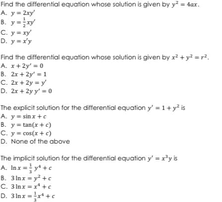 Find the differential equation whose solution is given by y² = 4ax.
A. y = 2xy'
B. y=xy'
C. y = xy'
D. y = x'y
Find the differential equation whose solution is given by x² + y² = r².
A. x+2y' = 0
B. 2x + 2y' = 1
C. 2x + 2y = y'
D. 2x + 2y y' = 0
The explicit solution for the differential equation y' = 1+ y² is
A. y = sinx + c
B. y=tan(x + c)
C. y = cos(x + c)
D. None of the above
The implicit solution for the differential equation y' = x³y is
A. Inx = y² + c
3
B. 3lnx = y² + c
C. 3lnx = x +c
D. 3lnx = ¹x¹ + c
3