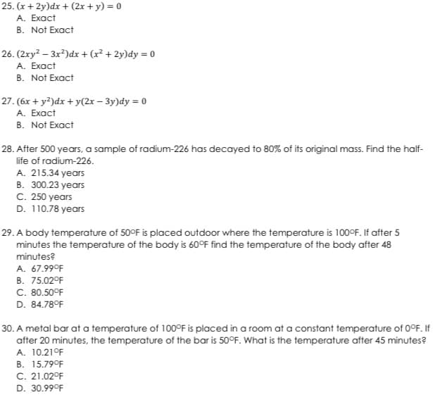 25. (x+2y)dx + (2x + y) = 0
A. Exact
B. Not Exact
26. (2xy²-3x²)dx + (x² + 2y)dy = 0
A. Exact
B. Not Exact
27. (6x + y2)dx + y(2x-3y)dy = 0
A. Exact
B. Not Exact
28. After 500 years, a sample of radium-226 has decayed to 80% of its original mass. Find the half-
life of radium-226.
A. 215.34 years
B. 300.23 years
C. 250 years
D. 110.78 years
29. A body temperature of 50°F is placed outdoor where the temperature is 100°F. If after 5
minutes the temperature of the body is 60°F find the temperature of the body after 48
minutes?
A. 67.99°F
B. 75.02°F
C. 80.50°F
D. 84.78°F
30. A metal bar at a temperature of 100°F is placed in a room at a constant temperature of 0°F. If
after 20 minutes, the temperature of the bar is 50°F. What is the temperature after 45 minutes?
A. 10.21°F
B. 15.79°F
C. 21.02°F
D. 30.99°F