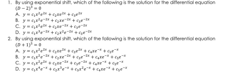 1. By using exponential shift, which of the following is the solution for the differential equation
(D-2)³ = 0
A. y= cx’e2* +Czxe2x +C3e2x
B. y c₁x²e-2x + ₂xe-2x + c3e-2x
C. y=qx’e2* + Czxe-2x +Cge-2*
D. y = c₁x³e-2x + c₂x²e-2x + c3e-2x
2. By using exponential shift, which of the following is the solution for the differential equation
(D+1)5 = 0
A. y = cxe2* + Czxe2x +c3e2x + cxex+csex
-2x
-2x
B. y c₁x²e- +Cze-2x
+ c3e +Caxex +Cge *
-2x
-2x
C. y = cxe2* + C xe + c3e + C4xe* + cse-*
D. y = ₁x¹ ex + c₂x³e-x + c3x²e-x + ₁xe¯* +C5e-*