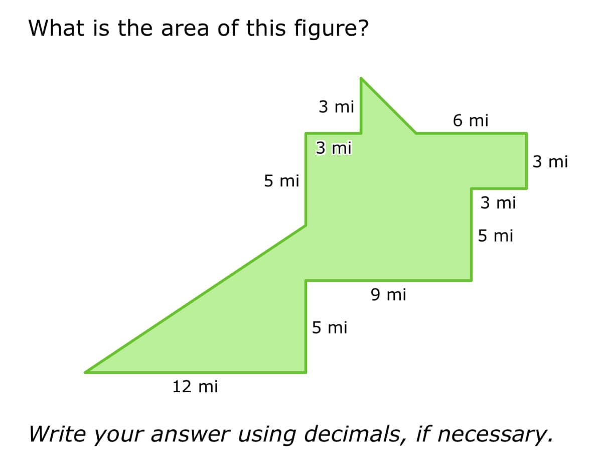 What is the area of this figure?
12 mi
5 mi
3 mi
3 mi
5 mi
9 mi
6 mi
3 mi
5 mi
3 mi
Write your answer using decimals, if necessary.