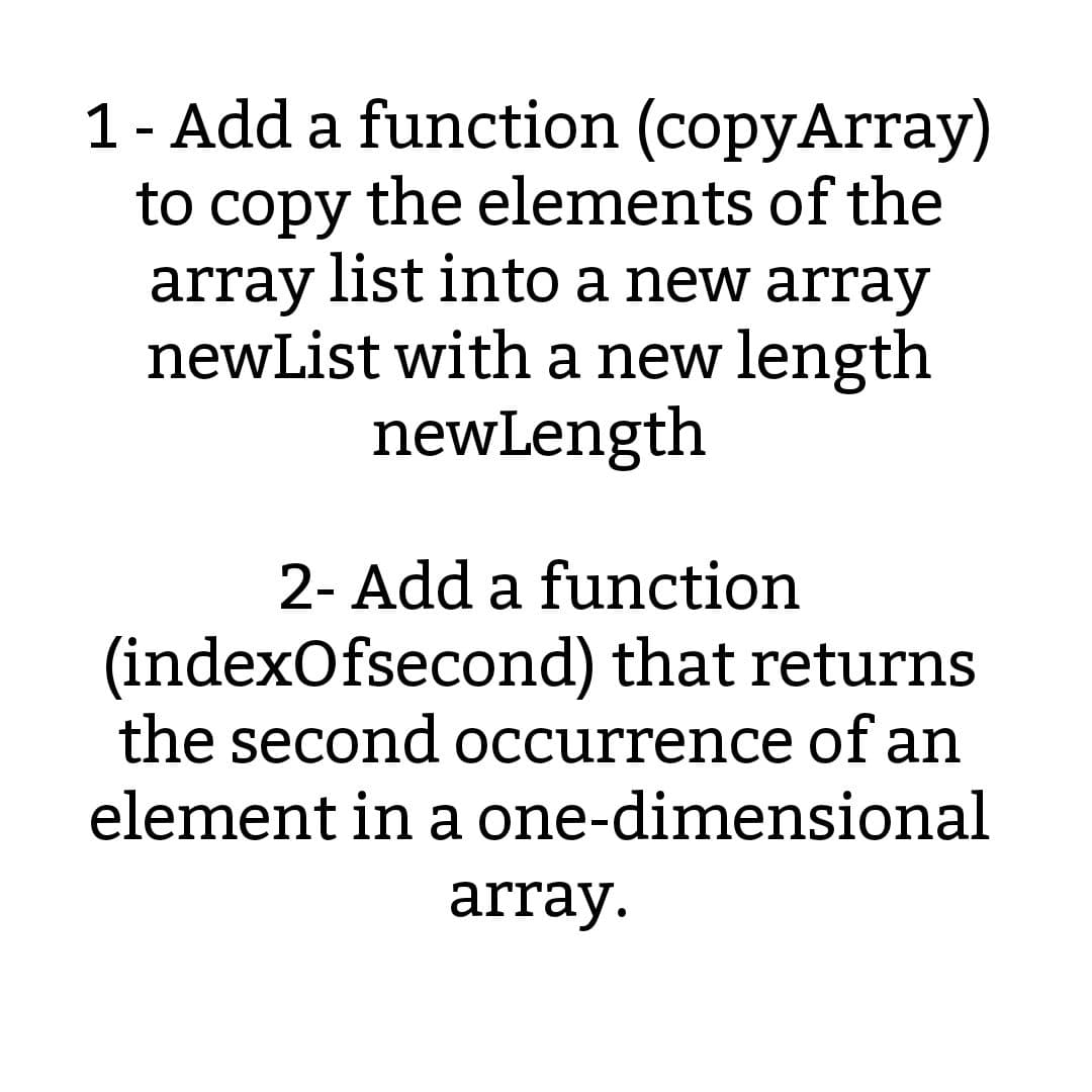 1 - Add a function (copyArray)
to copy the elements of the
array list into a new array
newList with a new length
newLength
2- Add a function
(indexOfsecond) that returns
the second occurrence of an
element in a one-dimensional
array.
