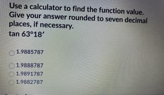 Use a calculator to find the function value.
Give your answer rounded to seven decimal
places, if necessary.
tan 63°18'
1.9885787
1.9888787
O1.9891787
1.9882787
