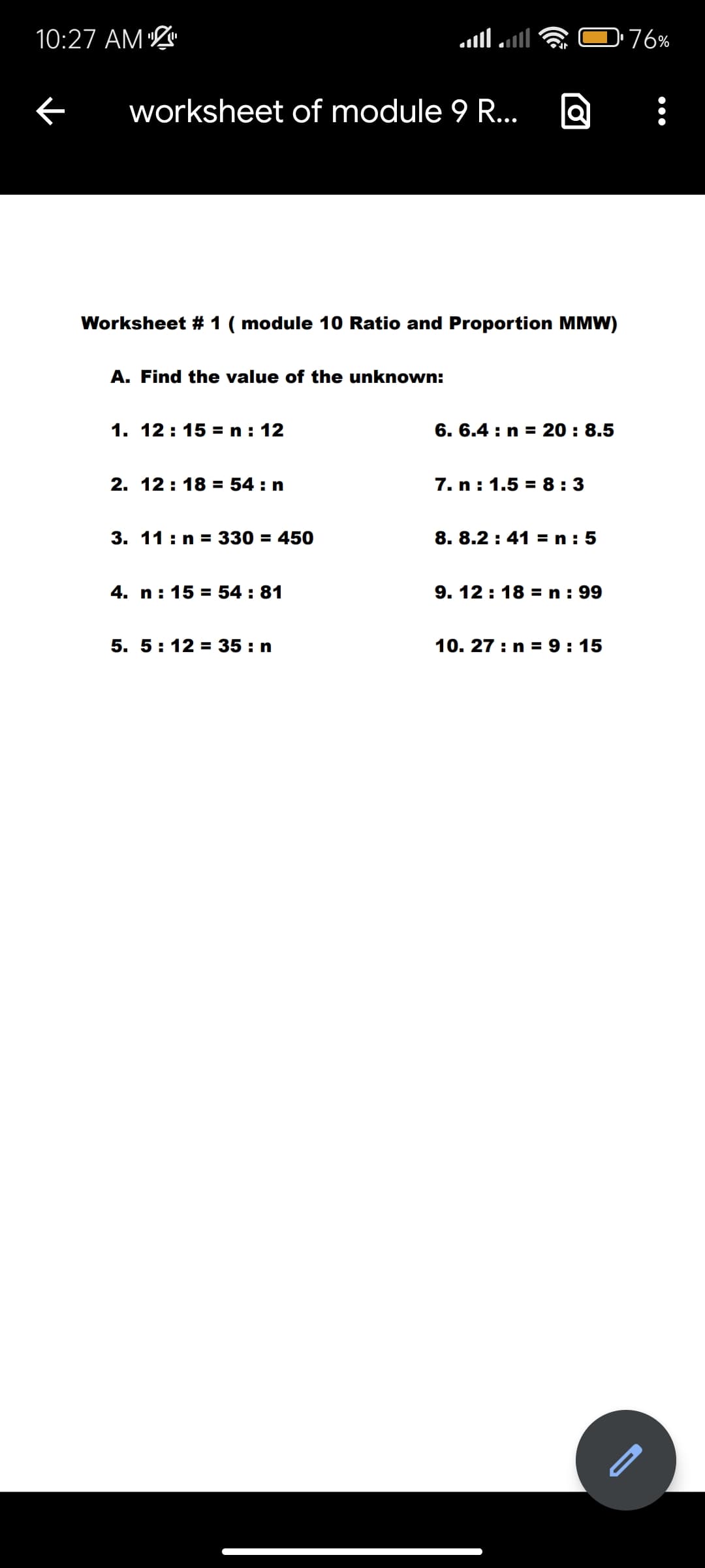 10:27 AM
worksheet of module 9 R...
Worksheet # 1 (module 10 Ratio and Proportion MMW)
A. Find the value of the unknown:
1. 12:15 = n : 12
2. 12:18 = 54 : n
3. 11: n = 330 = 450
4. n: 15 = 54 : 81
5. 5:12 = 35: n
6. 6.4: n = 20 : 8.5
7. n: 1.5 = 8:3
8. 8.2: 41=n: 5
9. 12:18 = n : 99
10. 27: n = 9:15
76%
-