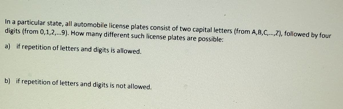 In a particular state, all automobile license plates consist of two capital letters (from A,B,C,...,Z), followed by four
digits (from 0,1,2,...9). How many different such license plates are possible:
****
a) if repetition of letters and digits is allowed.
b) if repetition of letters and digits is not allowed.
